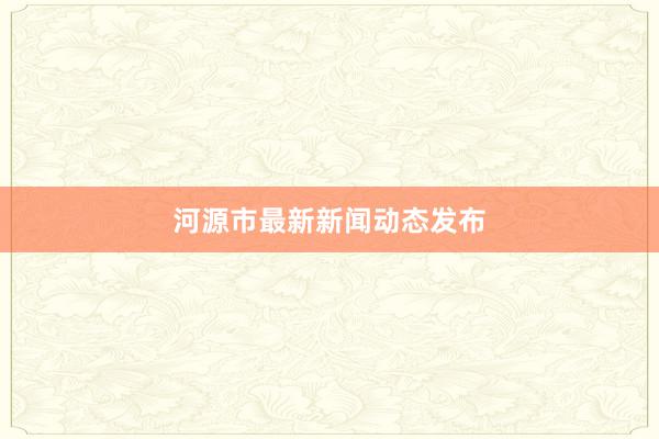 河源市最新新闻动态发布
