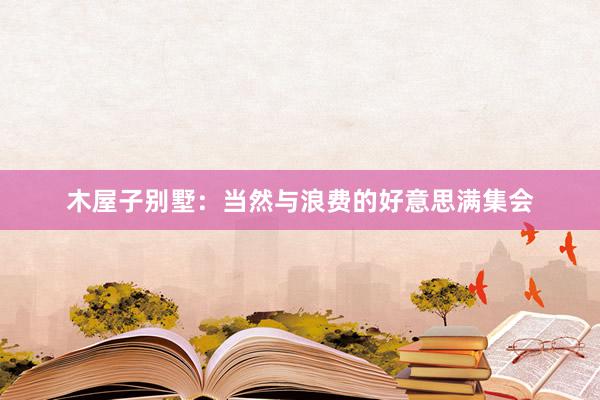 木屋子别墅：当然与浪费的好意思满集会
