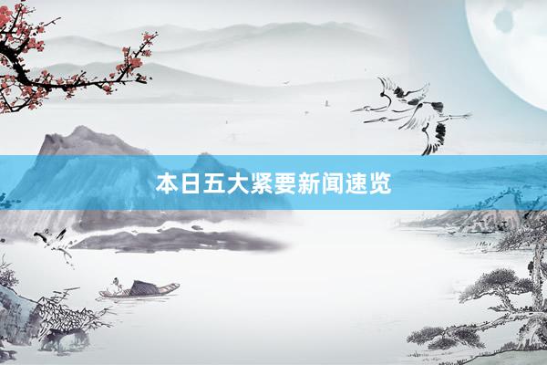 本日五大紧要新闻速览