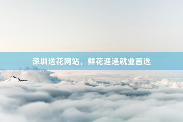 深圳送花网站，鲜花速递就业首选