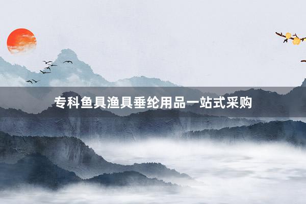 专科鱼具渔具垂纶用品一站式采购