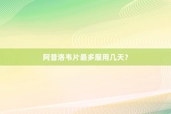 阿昔洛韦片最多服用几天？